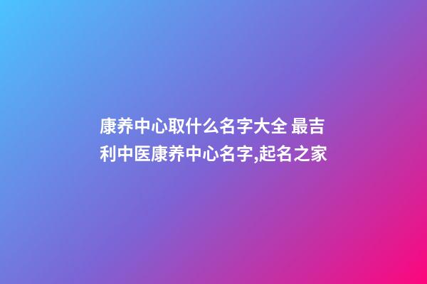 康养中心取什么名字大全 最吉利中医康养中心名字,起名之家-第1张-店铺起名-玄机派